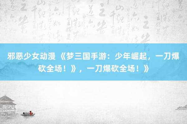 邪恶少女动漫 《梦三国手游：少年崛起，一刀爆砍全场！》，一刀爆砍全场！》