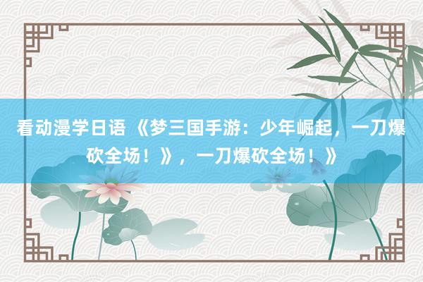 看动漫学日语 《梦三国手游：少年崛起，一刀爆砍全场！》，一刀爆砍全场！》