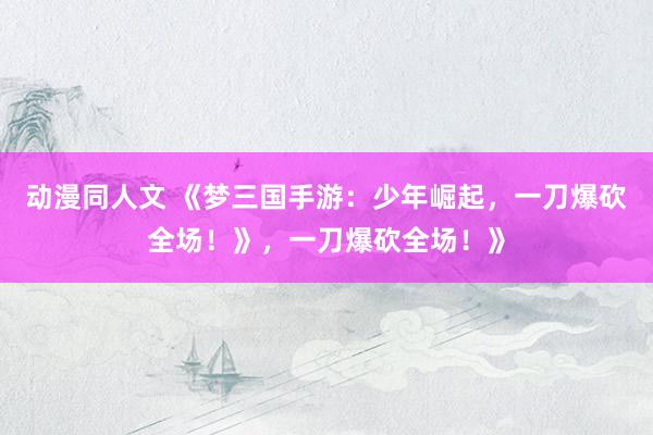 动漫同人文 《梦三国手游：少年崛起，一刀爆砍全场！》，一刀爆砍全场！》