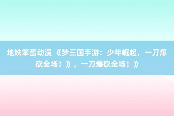 地铁笨蛋动漫 《梦三国手游：少年崛起，一刀爆砍全场！》，一刀爆砍全场！》