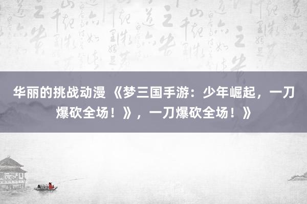 华丽的挑战动漫 《梦三国手游：少年崛起，一刀爆砍全场！》，一刀爆砍全场！》