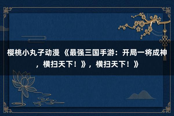 樱桃小丸子动漫 《最强三国手游：开局一将成神，横扫天下！》，横扫天下！》