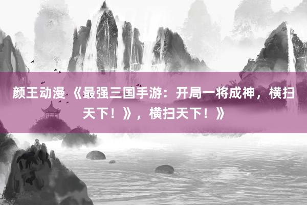 颜王动漫 《最强三国手游：开局一将成神，横扫天下！》，横扫天下！》