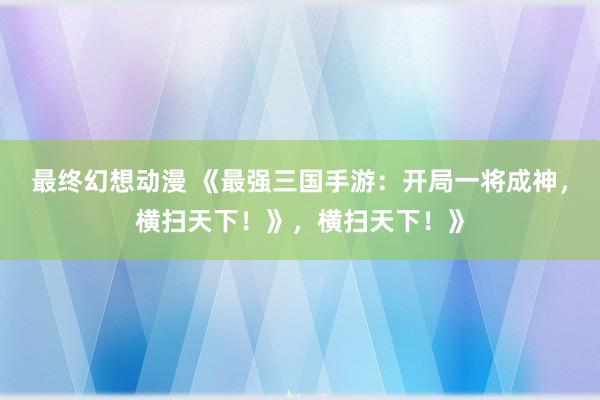 最终幻想动漫 《最强三国手游：开局一将成神，横扫天下！》，横扫天下！》