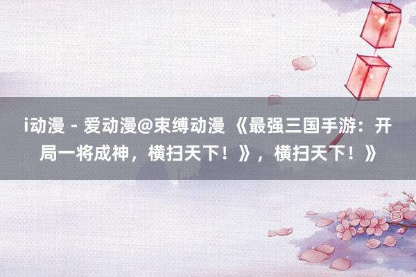 i动漫 - 爱动漫@束缚动漫 《最强三国手游：开局一将成神，横扫天下！》，横扫天下！》