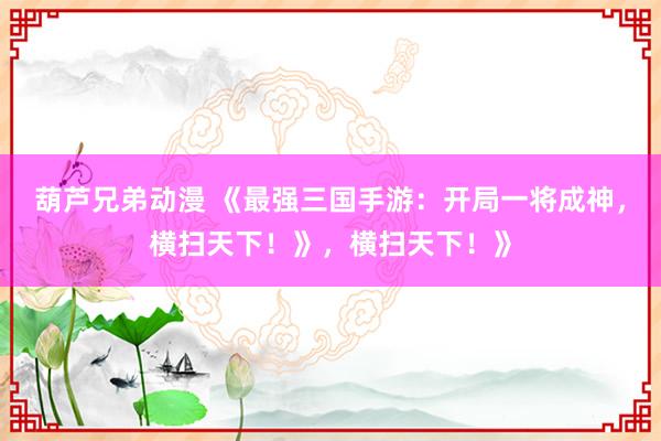 葫芦兄弟动漫 《最强三国手游：开局一将成神，横扫天下！》，横扫天下！》