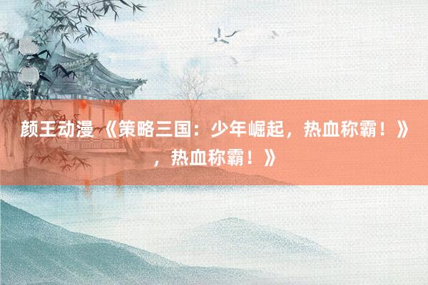 颜王动漫 《策略三国：少年崛起，热血称霸！》，热血称霸！》