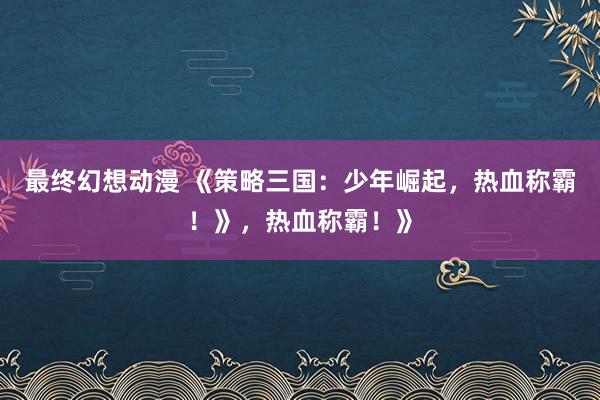 最终幻想动漫 《策略三国：少年崛起，热血称霸！》，热血称霸！》