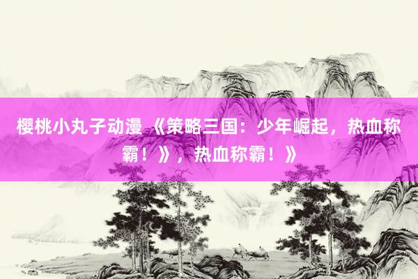 樱桃小丸子动漫 《策略三国：少年崛起，热血称霸！》，热血称霸！》