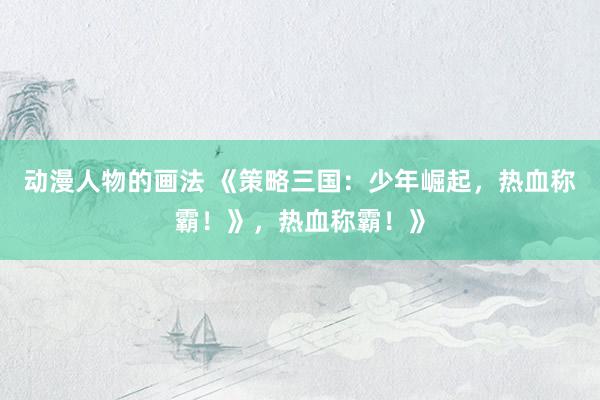 动漫人物的画法 《策略三国：少年崛起，热血称霸！》，热血称霸！》