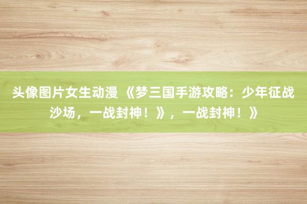 头像图片女生动漫 《梦三国手游攻略：少年征战沙场，一战封神！》，一战封神！》