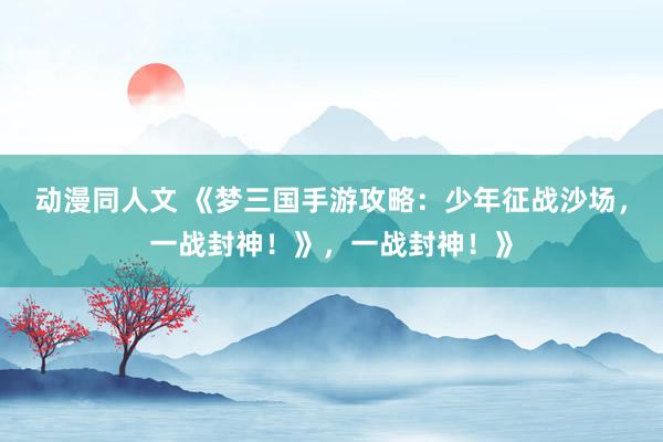 动漫同人文 《梦三国手游攻略：少年征战沙场，一战封神！》，一战封神！》