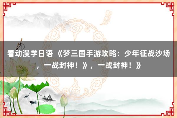看动漫学日语 《梦三国手游攻略：少年征战沙场，一战封神！》，一战封神！》