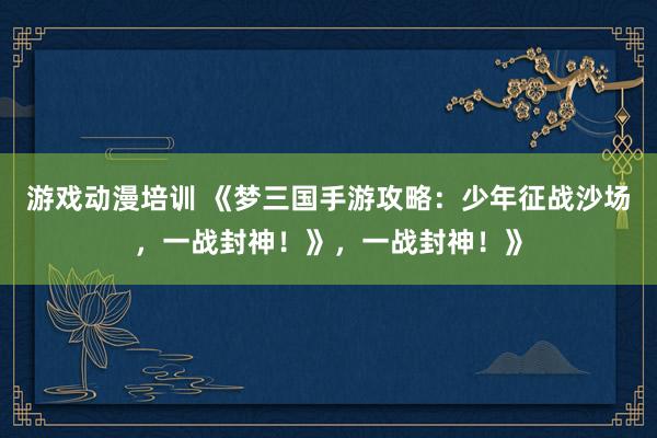 游戏动漫培训 《梦三国手游攻略：少年征战沙场，一战封神！》，一战封神！》