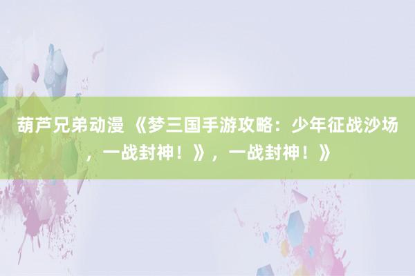 葫芦兄弟动漫 《梦三国手游攻略：少年征战沙场，一战封神！》，一战封神！》