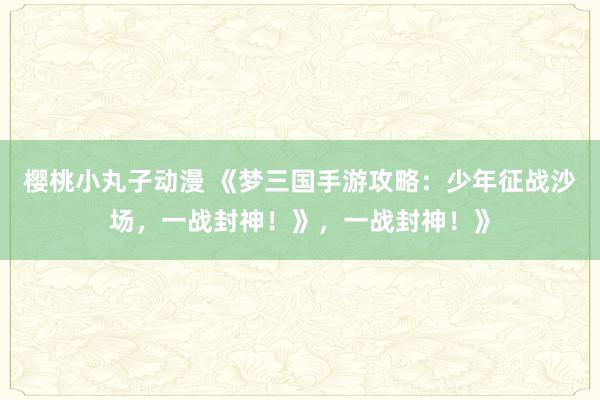 樱桃小丸子动漫 《梦三国手游攻略：少年征战沙场，一战封神！》，一战封神！》