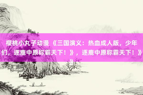 樱桃小丸子动漫 《三国演义：热血成人版，少年们，逐鹿中原称霸天下！》，逐鹿中原称霸天下！》