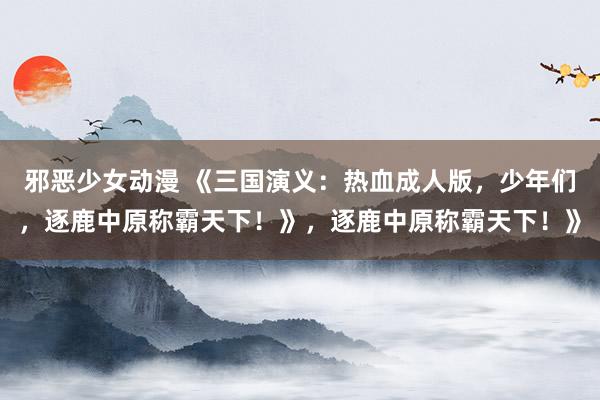 邪恶少女动漫 《三国演义：热血成人版，少年们，逐鹿中原称霸天下！》，逐鹿中原称霸天下！》