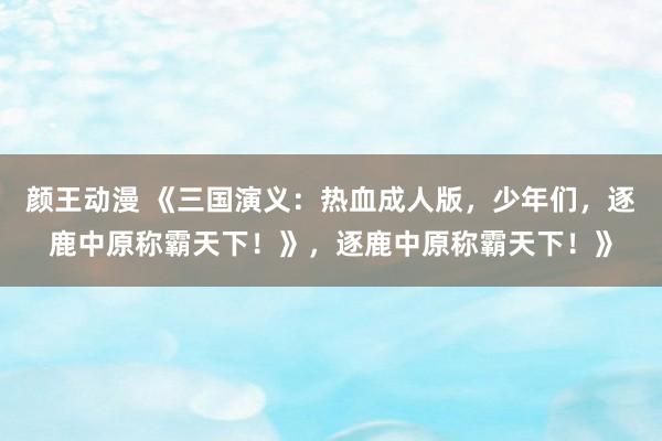 颜王动漫 《三国演义：热血成人版，少年们，逐鹿中原称霸天下！》，逐鹿中原称霸天下！》