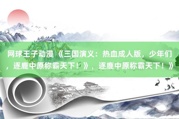 网球王子动漫 《三国演义：热血成人版，少年们，逐鹿中原称霸天下！》，逐鹿中原称霸天下！》
