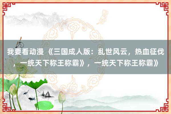 我要看动漫 《三国成人版：乱世风云，热血征伐，一统天下称王称霸》，一统天下称王称霸》