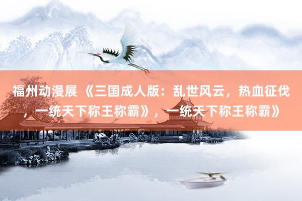 福州动漫展 《三国成人版：乱世风云，热血征伐，一统天下称王称霸》，一统天下称王称霸》
