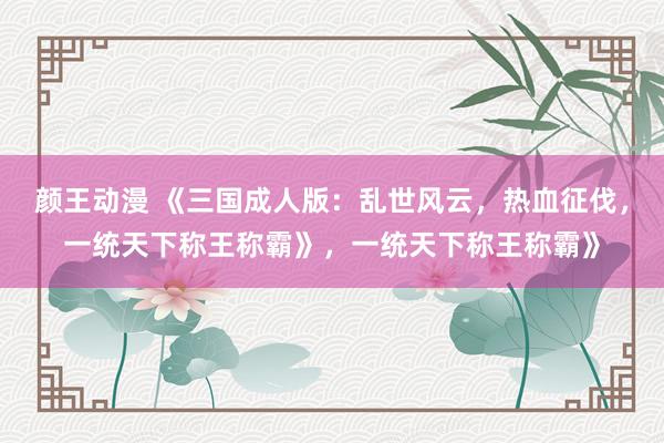 颜王动漫 《三国成人版：乱世风云，热血征伐，一统天下称王称霸》，一统天下称王称霸》