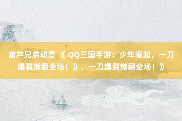 葫芦兄弟动漫 《 QQ三国手游：少年崛起，一刀爆裂燃翻全场！》，一刀爆裂燃翻全场！》