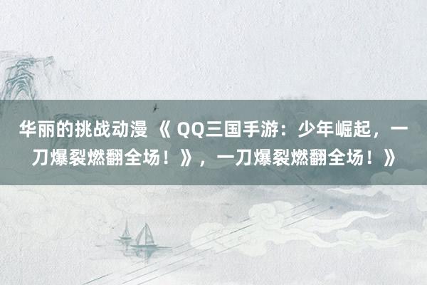 华丽的挑战动漫 《 QQ三国手游：少年崛起，一刀爆裂燃翻全场！》，一刀爆裂燃翻全场！》