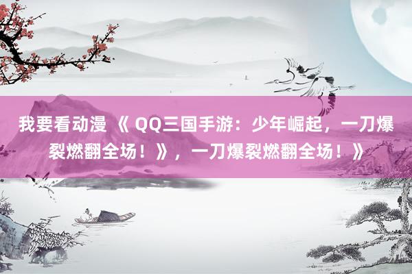 我要看动漫 《 QQ三国手游：少年崛起，一刀爆裂燃翻全场！》，一刀爆裂燃翻全场！》