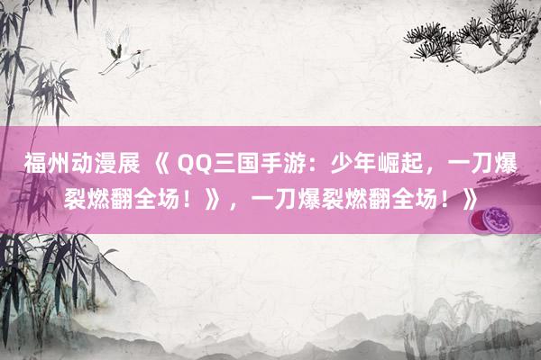 福州动漫展 《 QQ三国手游：少年崛起，一刀爆裂燃翻全场！》，一刀爆裂燃翻全场！》