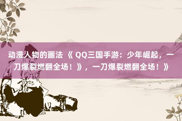 动漫人物的画法 《 QQ三国手游：少年崛起，一刀爆裂燃翻全场！》，一刀爆裂燃翻全场！》