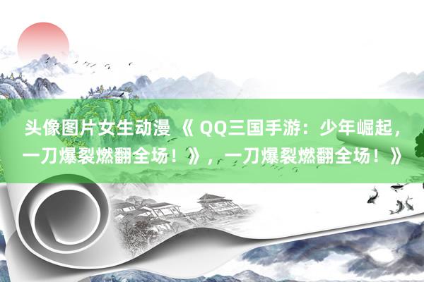 头像图片女生动漫 《 QQ三国手游：少年崛起，一刀爆裂燃翻全场！》，一刀爆裂燃翻全场！》