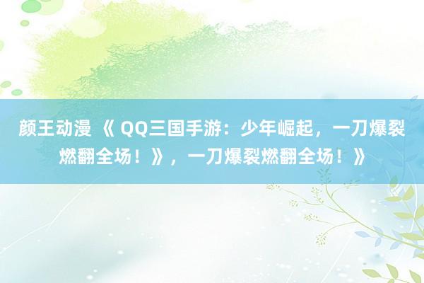 颜王动漫 《 QQ三国手游：少年崛起，一刀爆裂燃翻全场！》，一刀爆裂燃翻全场！》