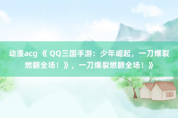 动漫acg 《 QQ三国手游：少年崛起，一刀爆裂燃翻全场！》，一刀爆裂燃翻全场！》