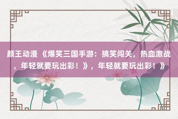 颜王动漫 《爆笑三国手游：搞笑闯关，热血激战，年轻就要玩出彩！》，年轻就要玩出彩！》