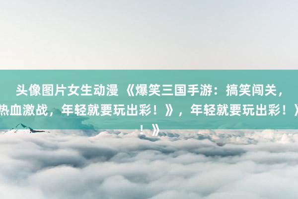 头像图片女生动漫 《爆笑三国手游：搞笑闯关，热血激战，年轻就要玩出彩！》，年轻就要玩出彩！》