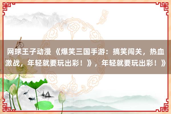 网球王子动漫 《爆笑三国手游：搞笑闯关，热血激战，年轻就要玩出彩！》，年轻就要玩出彩！》