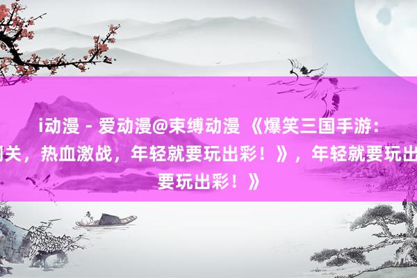 i动漫 - 爱动漫@束缚动漫 《爆笑三国手游：搞笑闯关，热血激战，年轻就要玩出彩！》，年轻就要玩出彩！》