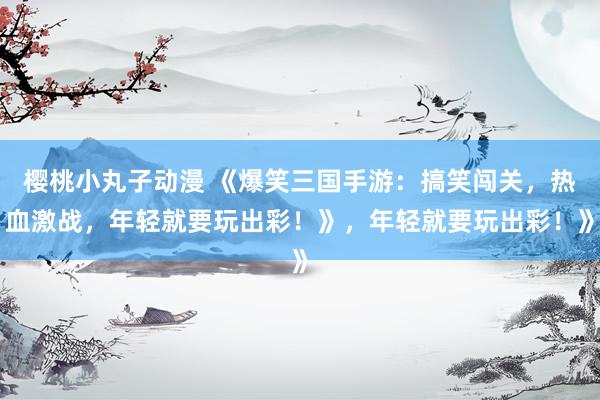 樱桃小丸子动漫 《爆笑三国手游：搞笑闯关，热血激战，年轻就要玩出彩！》，年轻就要玩出彩！》