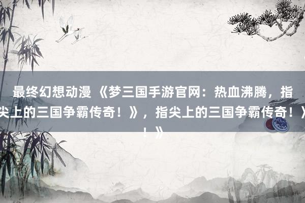 最终幻想动漫 《梦三国手游官网：热血沸腾，指尖上的三国争霸传奇！》，指尖上的三国争霸传奇！》