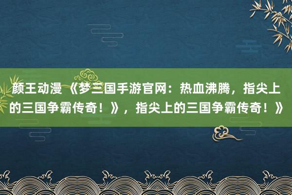 颜王动漫 《梦三国手游官网：热血沸腾，指尖上的三国争霸传奇！》，指尖上的三国争霸传奇！》