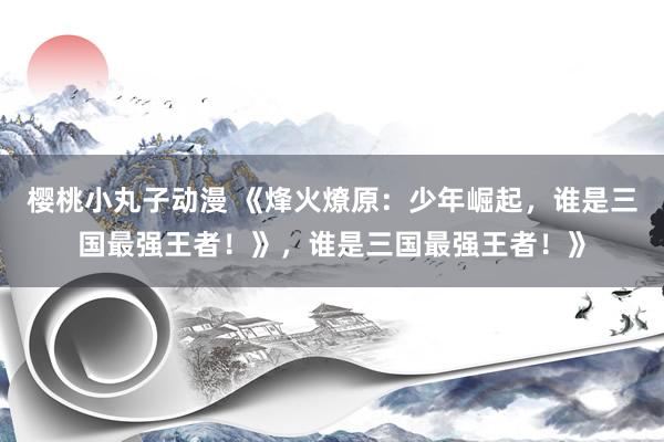 樱桃小丸子动漫 《烽火燎原：少年崛起，谁是三国最强王者！》，谁是三国最强王者！》