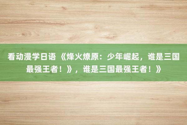 看动漫学日语 《烽火燎原：少年崛起，谁是三国最强王者！》，谁是三国最强王者！》