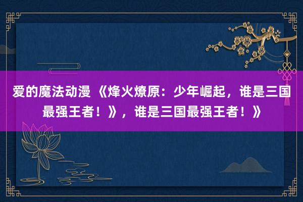 爱的魔法动漫 《烽火燎原：少年崛起，谁是三国最强王者！》，谁是三国最强王者！》