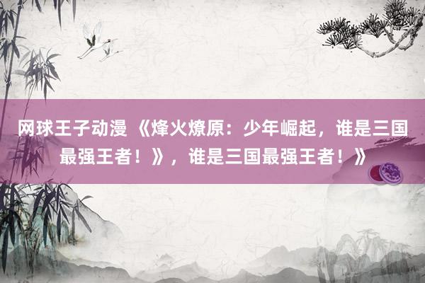 网球王子动漫 《烽火燎原：少年崛起，谁是三国最强王者！》，谁是三国最强王者！》