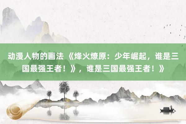 动漫人物的画法 《烽火燎原：少年崛起，谁是三国最强王者！》，谁是三国最强王者！》
