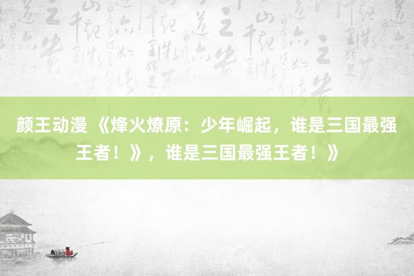 颜王动漫 《烽火燎原：少年崛起，谁是三国最强王者！》，谁是三国最强王者！》