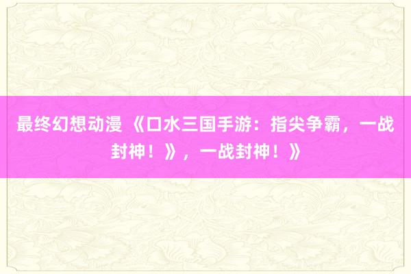 最终幻想动漫 《口水三国手游：指尖争霸，一战封神！》，一战封神！》