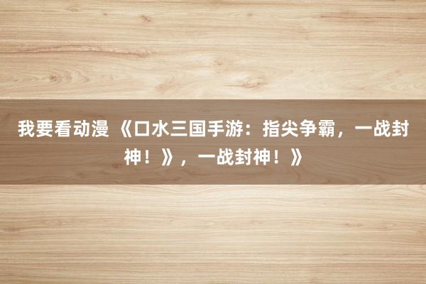 我要看动漫 《口水三国手游：指尖争霸，一战封神！》，一战封神！》
